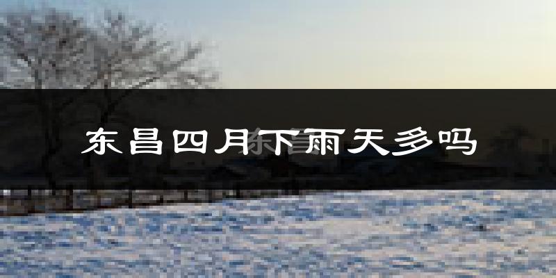 东昌四月下雨天多吗?东昌4月份降雨量多少?