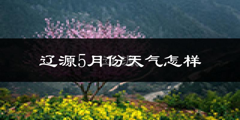 辽源市5月份天气如何?很热吗?