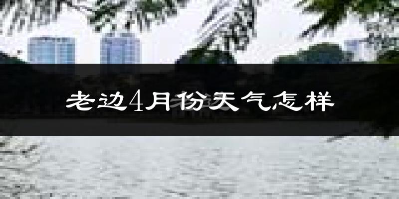 老边4月份天气怎样?老边四月冷不冷?