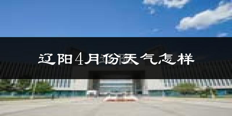 辽阳4月份天气如何?冷热变化大吗?