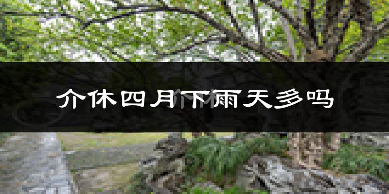介休四月下雨天多吗?介休4月份降雨量多少?