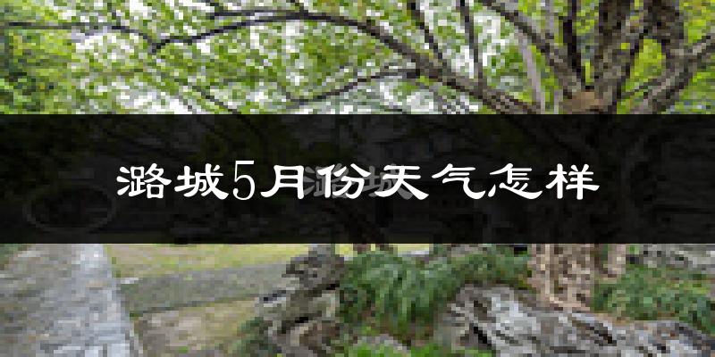潞城5月份天气如何?很热吗?