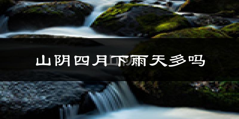 山阴四月下雨天多吗?山阴4月份降雨量多少?