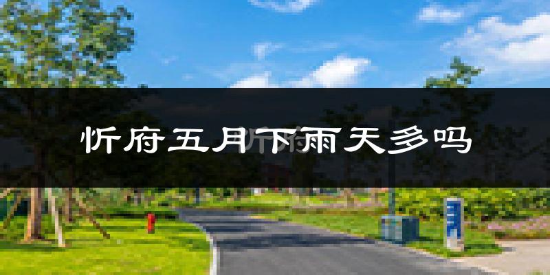 忻府五月下雨天多吗?忻府5月份降雨量多少?