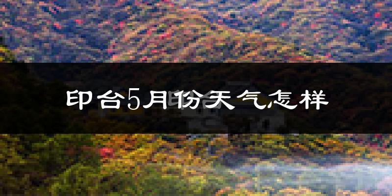印台5月份天气怎样?印台五月冷吗?