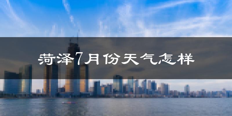 菏泽市7月份天气如何?很热吗?