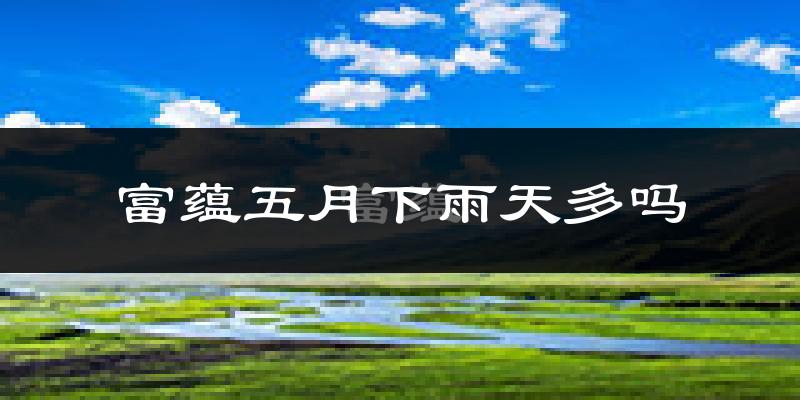富蕴五月下雨天多吗?富蕴5月份降雨量多少?