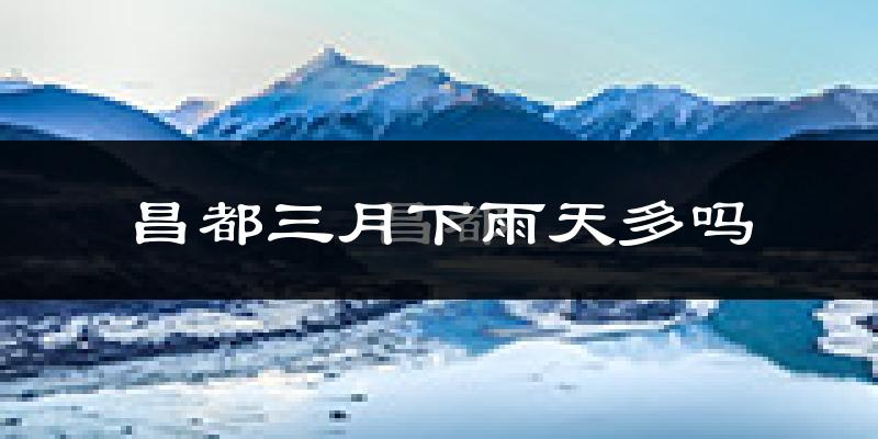 昌都三月下雨天多吗?昌都3月份降雨量多少?