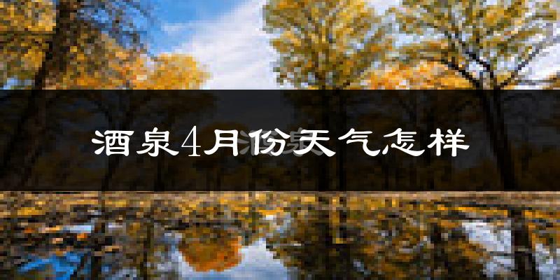 酒泉市4月份天气如何?冷热情况怎么样?