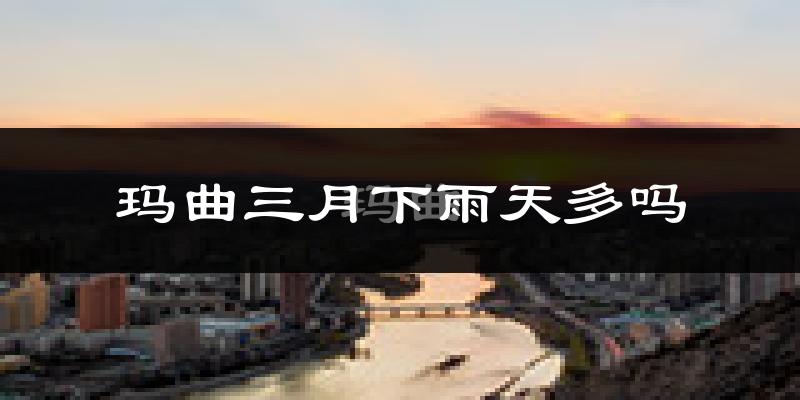 玛曲三月下雨天多吗?玛曲3月份降雨量多少?