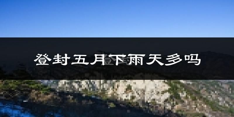 登封五月下雨天多吗?登封5月份降雨量多少?