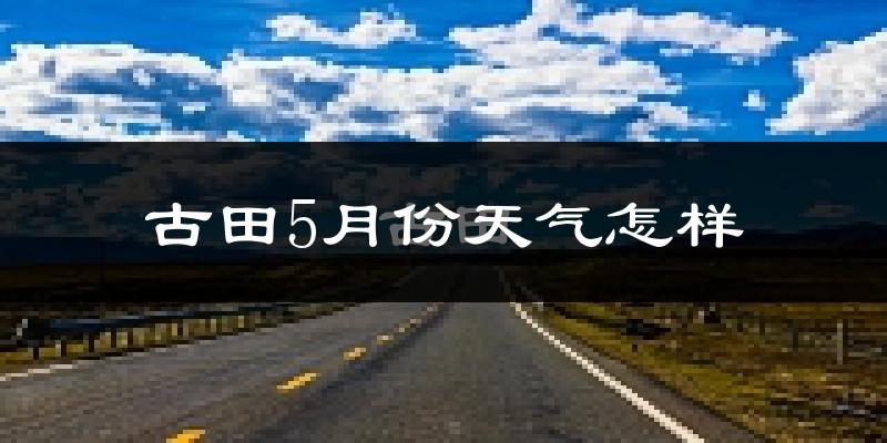 古田县5月份天气如何?会很热吗?