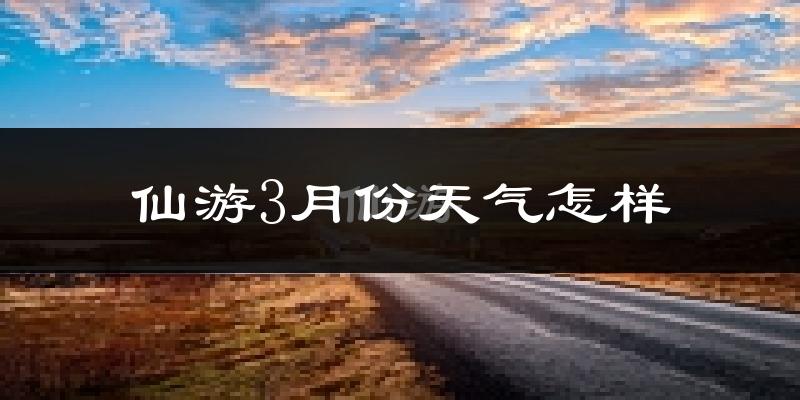 仙游县3月份天气如何?冷热情况怎么样?