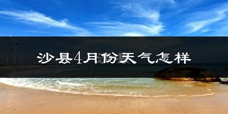 沙县4月份天气如何?冷热情况怎么样?