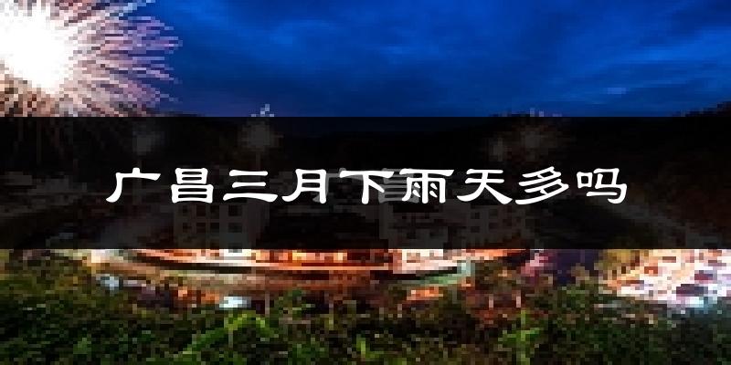 广昌三月下雨天多吗?广昌3月份降雨量多少?
