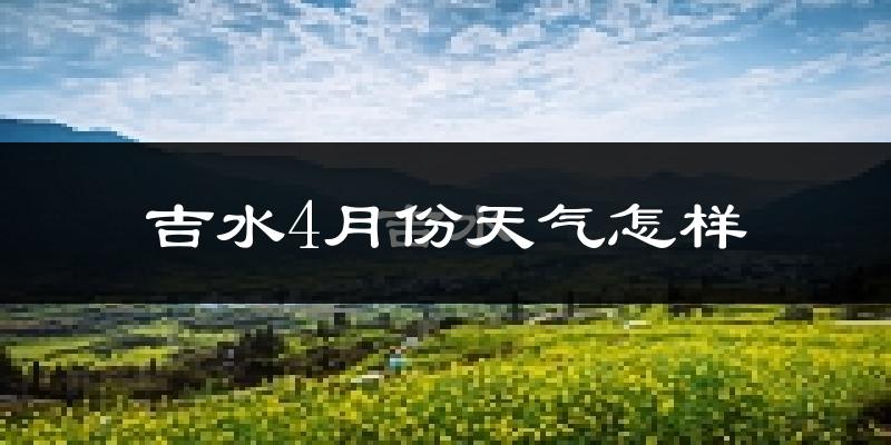 吉水县4月份天气如何?冷热情况怎么样?