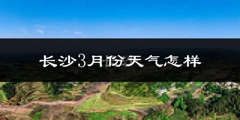 长沙县3月份天气如何?冷热变化大吗?