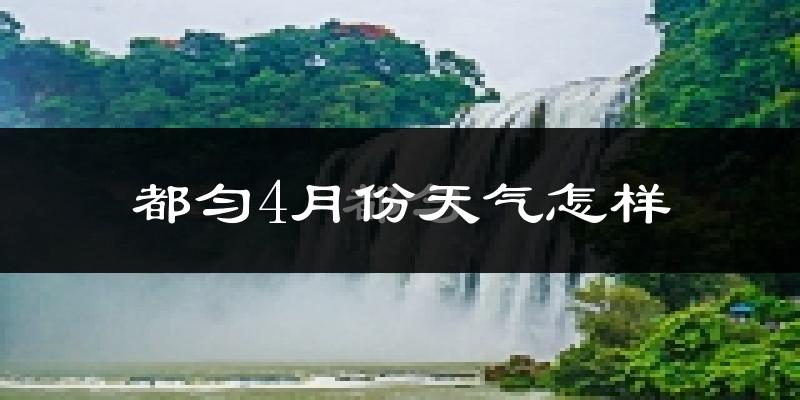 都匀市4月份天气如何?冷热情况怎么样?