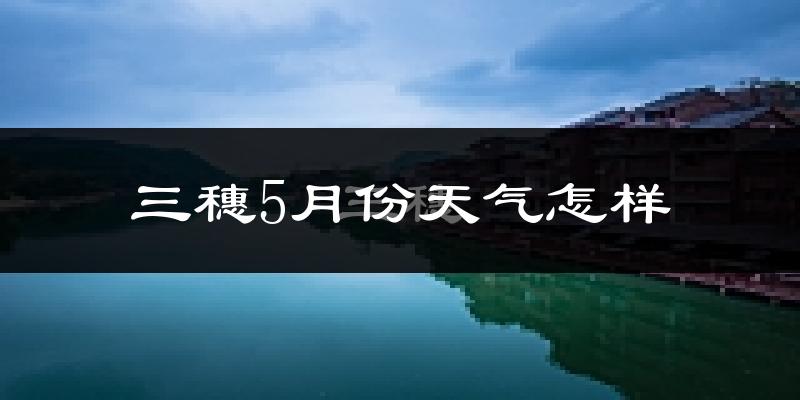 三穗县5月份天气如何?很热吗?
