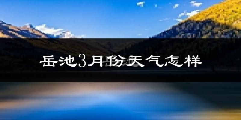 岳池县3月份天气如何?冷热情况怎么样?