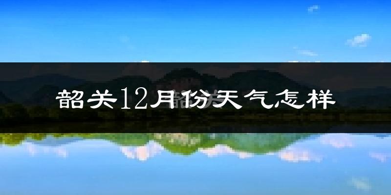 韶关12月份天气怎样?韶关十二月冷不冷?