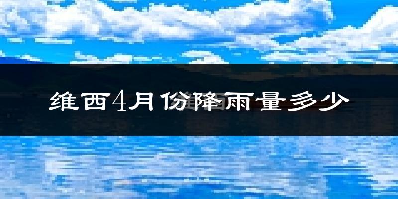 维西4月份降雨量多少?维西四月下雨多吗?