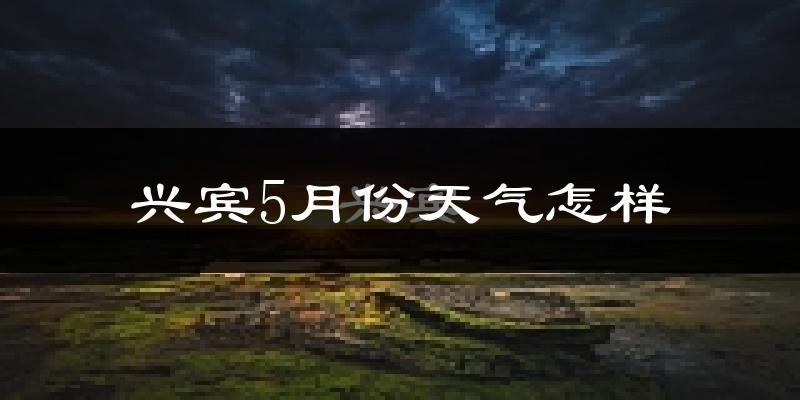 兴宾5月份天气怎样?兴宾五月冷吗?