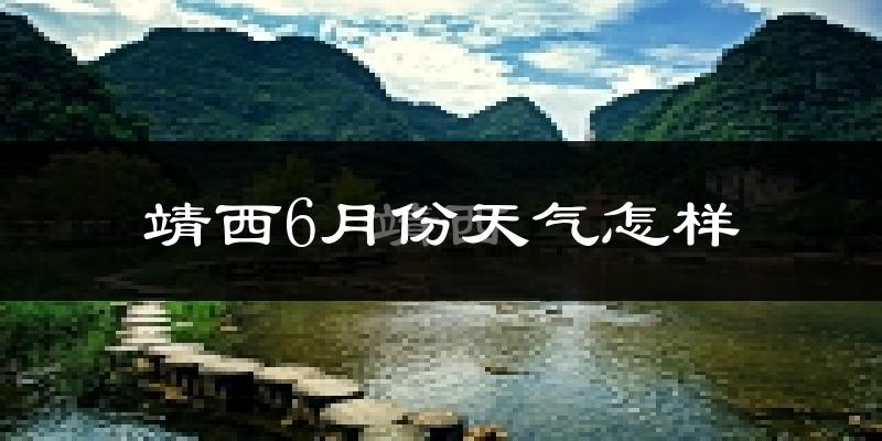 靖西市6月份天气如何?很热吗?过去两年数据对比分析