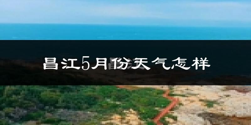 昌江黎族自治县5月份天气如何?很热吗?